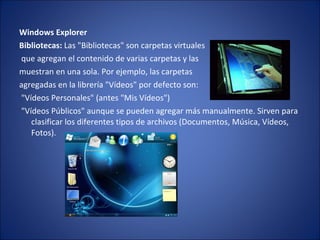 Windows Explorer  Bibliotecas:  Las "Bibliotecas" son carpetas virtuales que agregan el contenido de varias carpetas y las  muestran en una sola. Por ejemplo, las carpetas  agregadas en la librería "Vídeos" por defecto son: "Vídeos Personales" (antes "Mis Vídeos") "Vídeos Públicos" aunque se pueden agregar más manualmente. Sirven para clasificar los diferentes tipos de archivos (Documentos, Música, Vídeos, Fotos). 