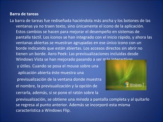 Barra de tareas  La barra de tareas fue rediseñada haciéndola más ancha y los botones de las ventanas ya no traen texto, sino únicamente el icono de la aplicación. Estos cambios se hacen para mejorar el desempeño en sistemas de pantalla táctil. Los íconos se han integrado con el inicio rápido, y ahora las ventanas abiertas se muestran agrupadas en ese único icono con un borde indicando que están abiertas. Los accesos directos sin abrir no tienen un borde. Aero Peek: Las previsualizaciones incluidas desde Windows Vista se han mejorado pasando a ser más interactivas y útiles. Cuando se posa el mouse sobre una aplicación abierta éste muestra una previsualización de la ventana donde muestra el nombre, la previsualización y la opción de  cerrarla, además, si se pone el ratón sobre la  previsualización, se obtiene una  mirada  a pantalla completa y al quitarlo se regresa al punto anterior. Además se incorporó esta misma característica a Windows Flip. 