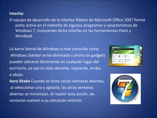 Interfaz  El equipo de desarrollo de la interfaz Ribbon de Microsoft Office 2007 formó parte activa en el rediseño de algunos programas y características de Windows 7, incluyendo dicha interfaz en las herramientas Paint y Wordpad. La barra lateral de Windows o más conocida como Windows Sidebar  se ha eliminado y ahora los gadgets  pueden ubicarse libremente en cualquier lugar del  escritorio, ya sea en lado derecho, izquierdo, arriba  o abajo. Aero Shake  Cuando se tiene varias ventanas abiertas, al seleccionar una y agitarla, las otras ventanas  abiertas se minimizan. Al repetir esta acción, las  ventanas vuelven a su ubicación anterior. 