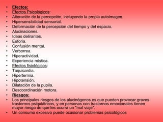 •   Efectos:
•   Efectos Psicológicos:
•   Alteración de la percepción, incluyendo la propia autoimagen.
•   Hipersensibilidad sensorial.
•   Deformación de la percepción del tiempo y del espacio.
•   Alucinaciones.
•   Ideas delirantes.
•   Euforia.
•   Confusión mental.
•   Verborrea.
•   Hiperactividad.
•   Experiencia mística.
•   Efectos fisiológicos:
•   Taquicardia.
•   Hipertermia.
•   Hipotensión.
•   Dilatación de la pupila.
•   Descoordinación motora.
•   Riesgos:
•   Los principales riesgos de los alucinógenos es que pueden provocar graves
    trastornos psiquiátricos, y en personas con trastornos emocionales tienen
    mayor riesgo de que les ocurra un "mal viaje".
•   Un consumo excesivo puede ocasionar problemas psicológicos
 