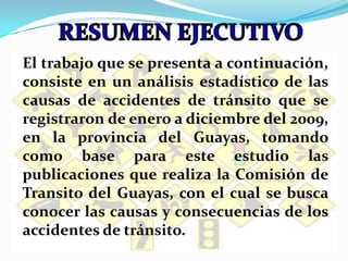 RESUMEN EJECUTIVOEl trabajo que se presenta a continuación, consiste en un análisis estadístico de las causas de accidentes de tránsito que se registraron de enero a diciembre del 2009, enla provincia del Guayas, tomando como base para este estudio las publicaciones que realiza la Comisión de Transito del Guayas, con el cual se busca conocer las causas y consecuencias de los accidentes de tránsito. 