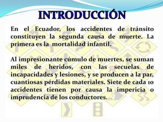 INTRODUCCIÓNEn el Ecuador, los accidentes de tránsito constituyen la segunda causa de muerte. La primera es la  mortalidad infantil.Al impresionante cúmulo de muertes, se suman miles de heridos, con las secuelas de incapacidades y lesiones, y se producen a la par, cuantiosas pérdidas materiales. Siete de cada 10 accidentes tienen por causa la impericia o imprudencia de los conductores.