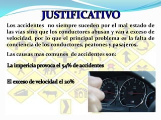 JUSTIFICATIVOLos accidentes  no siempre suceden por el mal estado de las vías sino que los conductores abusan y van a exceso de velocidad, por lo que el principal problema es la falta de conciencia de los conductores, peatones y pasajeros.Las causas mas comunes  de accidentes son:La impericia provoca el 54% de accidentesEl exceso de velocidad el 20%
