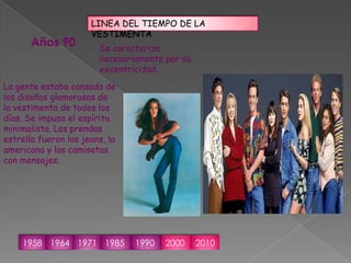 LINEA DEL TIEMPO DE LA VESTIMENTAAños 90Se caracteriza necesariamente por su excentricidad.La gente estaba cansada de los diseños glamorosos de la vestimenta de todos los días.Se impuso el espíritu minimalista. Las prendas estrella fueron los jeans, la americana y las camisetas con mensajes.1958196419711985199020002010