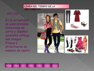 LINEA DEL TIEMPO DE LA VESTIMENTAAÑO 2010En la actualidad se usan prendas femeninas de corte y diseños juveniles refleja una imagen fresca y atractiva en su manera de vestir.1958196419711985199020002010