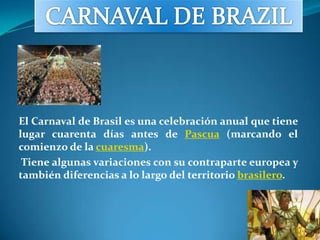 CARNAVAL DE BRAZIL El Carnaval de Brasil es una celebración anual que tiene lugar cuarenta días antes de Pascua (marcando el comienzo de la cuaresma).  Tiene algunas variaciones con su contraparte europea y también diferencias a lo largo del territorio brasilero. 