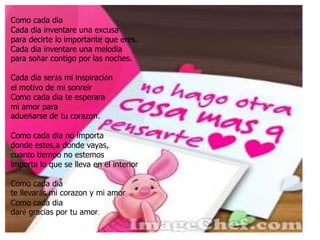 Como cada diaCada dia inventare una excusapara decirte lo importante que eres.Cada dia inventare una melodiapara soñar contigo por las noches.Cada dia serás mi inspiraciónel motivo de mi sonreirComo cada dia te esperara mi amor para adueñarse de tu corazon.Como cada dia no importadonde estes,a donde vayas,cuanto tiempo no estemosimporta lo que se lleva en el interiorComo cada diate llevarás mi corazon y mi amorComo cada diadaré gracias por tu amor.