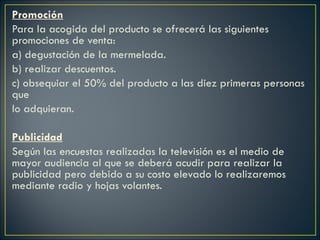 Promoción Para la acogida del producto se ofrecerá las siguientes promociones de venta:  a) degustación de la mermelada. b) realizar descuentos. c) obsequiar el 50% del producto a las diez primeras personas que  lo adquieran.   Publicidad Según las encuestas realizadas la televisión es el medio de mayor audiencia al que se deberá acudir para realizar la publicidad pero debido a su costo elevado lo realizaremos mediante radio y hojas volantes.    