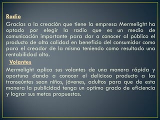 Radio Gracias a la creación que tiene la empresa Mermelight ha optado por elegir la radio que es un medio de comunicación importante para dar a conocer al público el producto de alta calidad en beneficio del consumidor como para el creador de la misma teniendo como resultado una rentabilidad alta.    Volantes Mermelight aplica sus volantes de una manera rápida y oportuna dando a conocer el delicioso producto a los transeúntes sean niños, jóvenes, adultos para que de esta manera la publicidad tenga un optimo grado de eficiencia y lograr sus metas propuestas. 