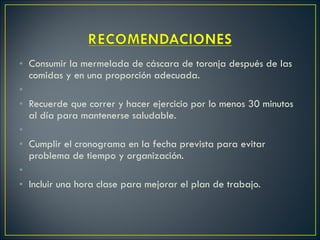 Consumir la mermelada de cáscara de toronja después de las comidas y en una proporción adecuada.   Recuerde que correr y hacer ejercicio por lo menos 30 minutos al día para mantenerse saludable.   Cumplir el cronograma en la fecha prevista para evitar problema de tiempo y organización.   Incluir una hora clase para mejorar el plan de trabajo. 
