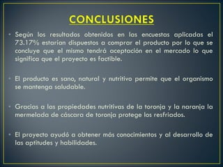 Según los resultados obtenidos en las encuestas aplicadas el 73.17% estarían dispuestos a comprar el producto por lo que se concluye que el mismo tendrá aceptación en el mercado lo que significa que el proyecto es factible.   El producto es sano, natural y nutritivo permite que el organismo se mantenga saludable. Gracias a las propiedades nutritivas de la toronja y la naranja la mermelada de cáscara de toronja protege los resfriados. El proyecto ayudó a obtener más conocimientos y al desarrollo de las aptitudes y habilidades. 