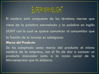 El nombre está compuesto de los términos: merme que viene de la palabra mermelada y la palabra en inglés LIGHT con lo cual se quiere comunicar al consumidor que la función de la toronja es adelgazar. Marca del Producto Se ha adoptado como marca del producto el mismo nombre de la empresa, con el fin de dar a conocer un producto innovador junto a la razón social de la Microempresa que la elabora. SUPERMERMELIGHT 