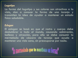 Logotipo La forma del logotipo y sus colores son atractivos a la vista, dan a conocer la forma de una toronja y transmiten la idea de ayudar a mantener un estado físico saludable.   Eslogan   El eslogan se basó en que el rostro y cuerpo debe deslumbrar a todo el mundo, causando admiración, belleza y atracción, para ello se debe consumir la mermelada de cáscara de toronja que ayuda a mantener una vida sana, sin preocuparse por nada.     