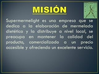 Supermermelight es una empresa que se dedica a la elaboración de mermelada dietética y la distribuye a nivel local, se preocupa en mantener la calidad del producto, comercializado a un precio accesible y ofreciendo un excelente servicio.    