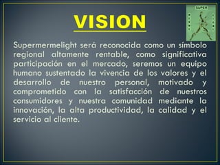 Supermermelight será reconocida como un símbolo regional altamente rentable, como significativa participación en el mercado, seremos un equipo humano sustentado la vivencia de los valores y el desarrollo de nuestro personal, motivado y comprometido con la satisfacción de nuestros consumidores y nuestra comunidad mediante la innovación, la alta productividad, la calidad y el servicio al cliente.   