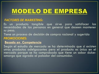  FACTORES DE MARKETING: Es un producto tangible que sirve para satisfacer las necesidades de las personas en general que deseen mantener su peso. Tiene un proceso de decisión de compra racional y sugerida PROMOCIONES:   Basado en  Competencia Según el estudio de mercado se ha determinado que si existen otros productos adelgazantes pero el producto es único en el mercado porque se ha comprobado que tiene un sabor dulce-amargo que agrada al paladar del consumidor.   