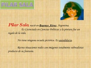 Pilar Sala , nació en  Buenos Aires , Argentina. Es Licenciada en Ciencias Políticas y la pintura fue un regalo de la vida. No tiene ninguna escuela pictórica. Es  autodidacta .  Recrea situaciones reales con imágenes totalmente subrealistas producto de su fantasía.  