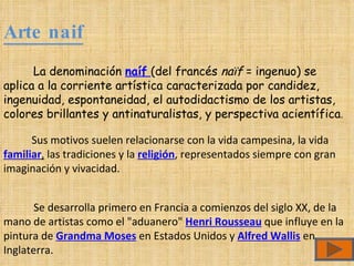 Arte naif La denominación  naíf   (del francés  naïf  = ingenuo) se aplica a la corriente artística caracterizada por candidez, ingenuidad, espontaneidad, el autodidactismo de los artistas, colores brillantes y antinaturalistas, y perspectiva acientífica . Sus motivos suelen relacionarse con la vida campesina, la vida  familiar ,  las tradiciones y la  religión , representados siempre con gran imaginación y vivacidad.  Se desarrolla primero en Francia a comienzos del siglo XX, de la mano de artistas como el "aduanero"  Henri Rousseau  que influye en la pintura de  Grandma Moses  en Estados Unidos y  Alfred Wallis  en Inglaterra. 