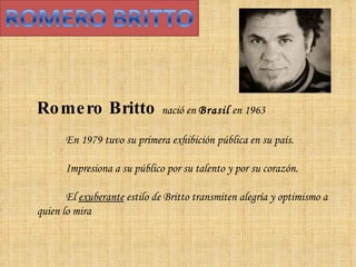 Romero Britto  nació en  Brasil  en 1963  En 1979 tuvo su primera exhibición pública en su país.  Impresiona a su público por su talento y por su corazón.  El  exuberante  estilo de Britto transmiten alegría y optimismo a quien lo mira 