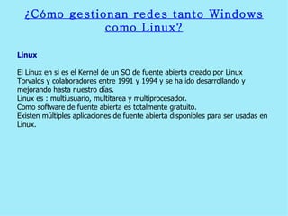 ¿Cómo gestionan redes tanto Windows como Linux? Linux El Linux en si es el Kernel de un SO de fuente abierta creado por Linux Torvalds y colaboradores entre 1991 y 1994 y se ha ido desarrollando y mejorando hasta nuestro días.  Linux es : multiusuario, multitarea y multiprocesador.  Como software de fuente abierta es totalmente gratuito.  Existen múltiples aplicaciones de fuente abierta disponibles para ser usadas en Linux.  