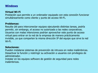 Windows Virtual Wi-Fi Prestación que   permite a un ordenador equipado con esta conexión   funcionar simultáneamente como cliente y punto de acceso Wi-Fi . Problemas: Resulta útil para interconectar equipos ejecutando distintas tareas, podría permitir, sin embargo, el acceso no autorizado a las redes corporativas. Usuarios con malas intenciones podrían aprovechar este punto de acceso virtual para entrar en la red de la empresa de manera prácticamente invisible, ya que comparten la misma dirección IP del equipo que sirve la red Wi-Fi. Soluciones: Pueden instalarse sistemas de prevención de intrusos en redes inalámbricas. Desactivar la función y restringir su activación a usuarios con privilegios de administrador. Instalar en los equipos software de gestión de seguridad para redes inalámbricas. 