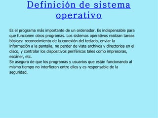 Definición   de   sistema   operativo Es el programa más importante de un ordenador. Es indispensable para  que funcionen otros programas. Los sistemas operativos realizan tareas  básicas: reconocimiento de la conexión del teclado, enviar la  información a la pantalla, no perder de vista archivos y directorios en el  disco, y controlar los dispositivos periféricos tales como impresoras,  escáner, etc.  Se asegura de que los programas y usuarios que están funcionando al  mismo tiempo no interfieran entre ellos y es responsable de la  seguridad. 