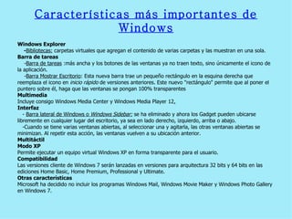 Características más importantes de Windows Windows Explorer  - Bibliotecas:  carpetas virtuales que agregan el contenido de varias carpetas y las muestran en una sola. Barra de tareas  - Barra de tareas  :más ancha y los botones de las ventanas ya no traen texto, sino únicamente el icono de  la aplicación.  - Barra Mostrar Escritorio : Esta nueva barra trae un pequeño rectángulo en la esquina derecha que  reemplaza el icono en  inicio rápido  de versiones anteriores. Este nuevo "rectángulo" permite que al poner el  puntero sobre él, haga que las ventanas se pongan 100% transparentes  Multimedia  Incluye consigo Windows Media Center y Windows Media Player 12 . Interfaz  -  Barra lateral de Windows o  Windows Sidebar:  se ha eliminado y ahora los Gadget pueden ubicarse  libremente en cualquier lugar del escritorio, ya sea en lado derecho, izquierdo, arriba o abajo. -Cuando se tiene varias ventanas abiertas, al seleccionar una y agitarla, las otras ventanas abiertas se  minimizan. Al repetir esta acción, las ventanas vuelven a su ubicación anterior.  Multitáctil  Modo XP  Permite ejecutar un equipo virtual Windows XP en forma transparente para el usuario. Compatibilidad  Las versiones cliente de Windows 7 serán lanzadas en versiones para arquitectura 32 bits y 64 bits en las  ediciones Home Basic, Home Premium, Professional y Ultimate.  Otras características  Microsoft ha decidido no incluir los programas Windows Mail, Windows Movie Maker y Windows Photo Galle ry  en Windows 7. 