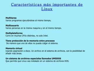 Características más importantes de Linux Multitarea  Varios programas ejecutándose al mismo tiempo . Multiusuario Varios personas en la misma maquina y en el mismo tiempo. Multiplataforma Corre en muchas CPUs distintas, no solo Intel. Tiene protección de la memoria entre procesos De manera que uno de ellos no pueda colgar el sistema. Memoria virtual   Usando paginación a disco. Un archivo en el sistema de archivos, con la posibilidad de  añadir más áreas. Un sistema de archivos especiales llamados UMSDOS   Que permite que Linux sea instalado en un sistema de archivos DOS. 