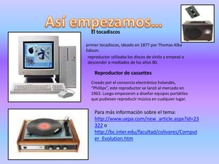Así empezamos… El tocadiscos primer tocadiscos, ideado en 1877 por Thomas Alba Edison.reproductor utilizaba los discos de vinilo y empezó a descender a mediados de los años 80.Reproductor de cassettes Creado por el consorcio electrónico holandés, “Phillips”, este reproductor se lanzó al mercado en 1963. Luego empezaron a diseñar equipos portátiles que pudiesen reproducir música en cualquier lugar. Para más información sobre el tema: http://www.uepa.com/new_article.aspx?id=23322 o http://bc.inter.edu/facultad/colivares/Computer_Evolution.htm
