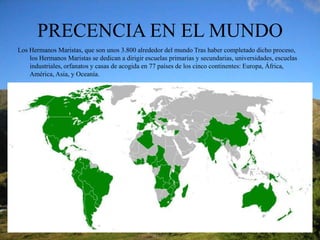 PRECENCIA EN EL MUNDO Los Hermanos Maristas, que son unos 3.800 alrededor del mundo Tras haber completado dicho proceso, los Hermanos Maristas se dedican a dirigir escuelas primarias y secundarias, universidades, escuelas industriales, orfanatos y casas de acogida en 77 países de los cinco continentes: Europa, África, América, Asia, y Oceanía.
