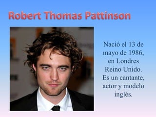 Robert Thomas Pattinson Nació el 13 de mayo de 1986, en Londres Reino Unido. Es un cantante, actor y modelo inglés. 