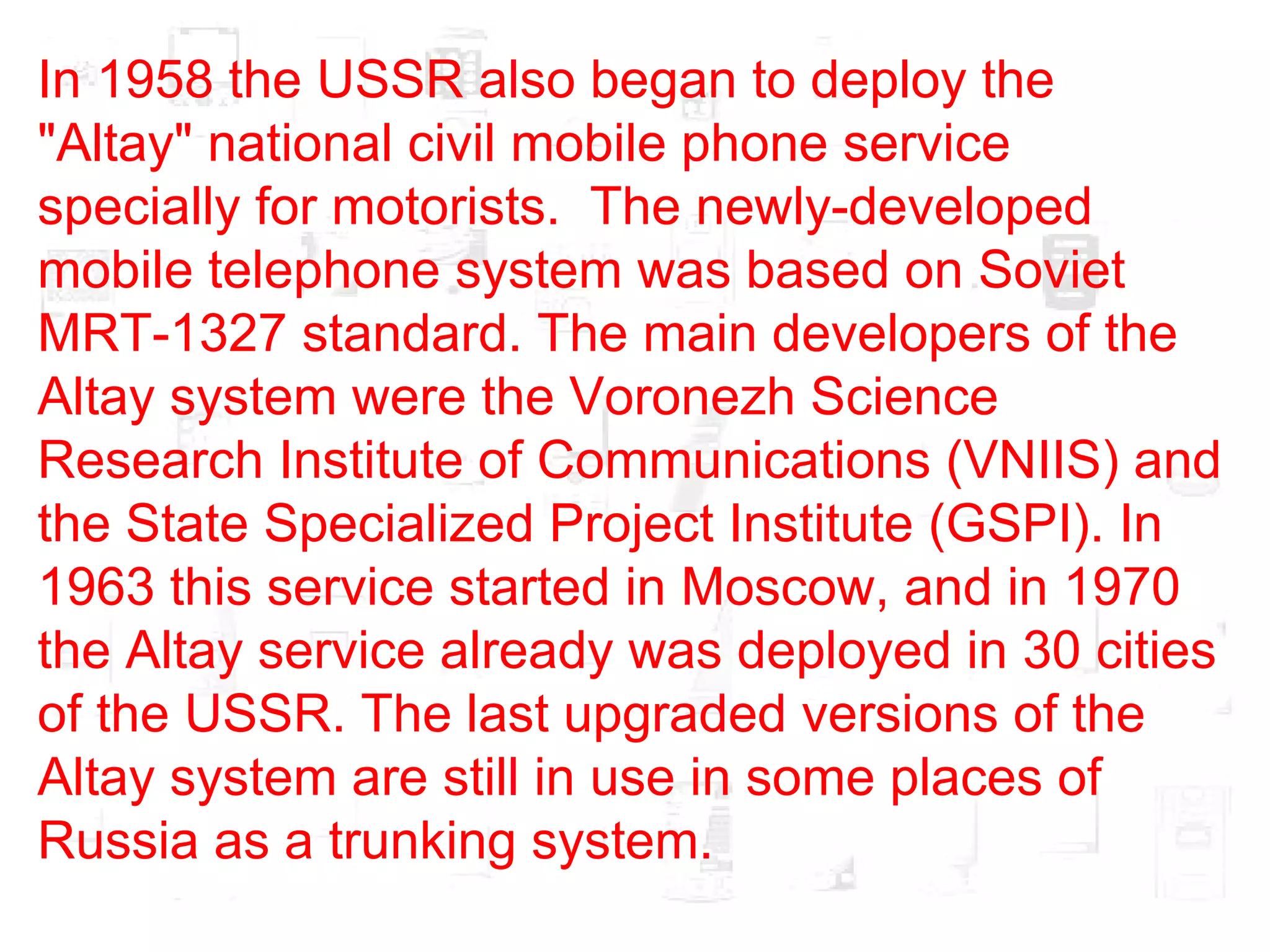 In 1958 the USSR also began to deploy the "Altay" national civil mobile phone service specially for motorists.  The newly-developed mobile telephone system was based on Soviet MRT-1327 standard. The main developers of the Altay system were the Voronezh Science Research Institute of Communications (VNIIS) and the State Specialized Project Institute (GSPI). In 1963 this service started in Moscow, and in 1970 the Altay service already was deployed in 30 cities of the USSR. The last upgraded versions of the Altay system are still in use in some places of Russia as a trunking system.  