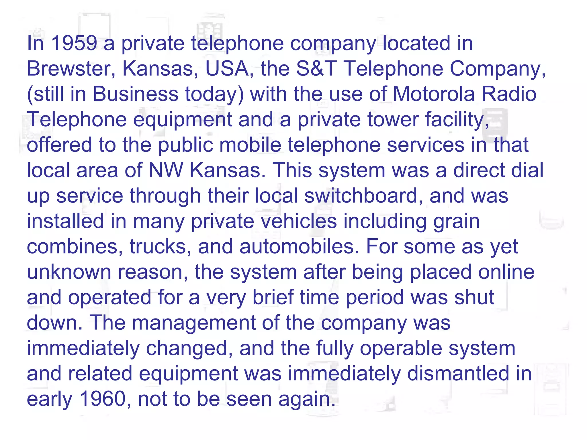 In 1959 a private telephone company located in Brewster, Kansas, USA, the S&T Telephone Company, (still in Business today) with the use of Motorola Radio Telephone equipment and a private tower facility, offered to the public mobile telephone services in that local area of NW Kansas. This system was a direct dial up service through their local switchboard, and was installed in many private vehicles including grain combines, trucks, and automobiles. For some as yet unknown reason, the system after being placed online and operated for a very brief time period was shut down. The management of the company was immediately changed, and the fully operable system and related equipment was immediately dismantled in early 1960, not to be seen again.  