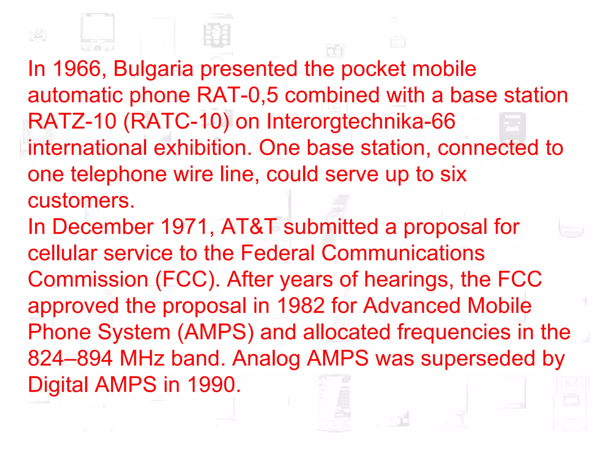In 1966, Bulgaria presented the pocket mobile automatic phone RAT-0,5 combined with a base station RATZ-10 (RATC-10) on Interorgtechnika-66 international exhibition. One base station, connected to one telephone wire line, could serve up to six customers. In December 1971, AT&T submitted a proposal for cellular service to the Federal Communications Commission (FCC). After years of hearings, the FCC approved the proposal in 1982 for Advanced Mobile Phone System (AMPS) and allocated frequencies in the 824–894 MHz band. Analog AMPS was superseded by Digital AMPS in 1990. 