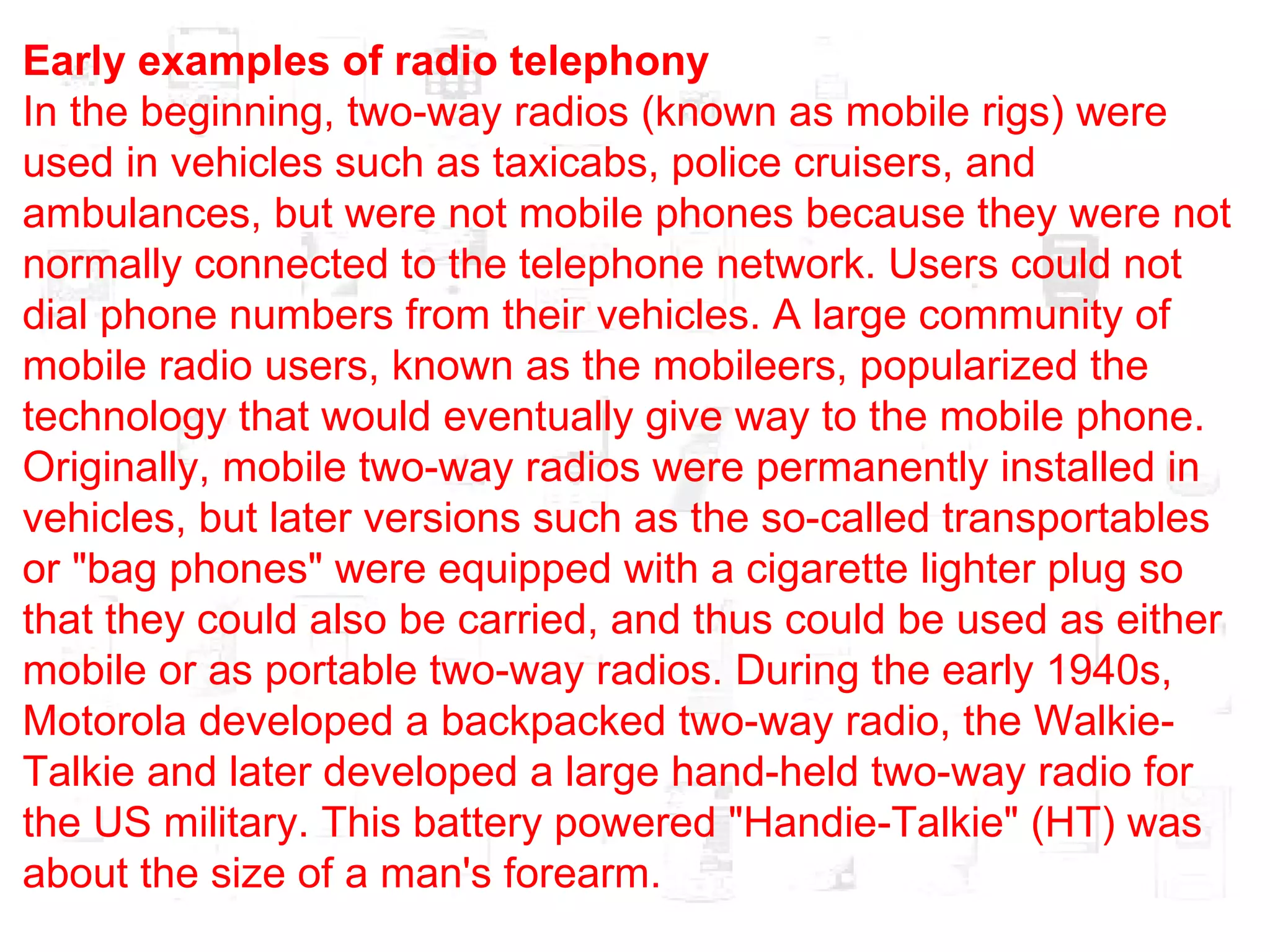 Early examples of radio telephony In the beginning, two-way radios (known as mobile rigs) were used in vehicles such as taxicabs, police cruisers, and ambulances, but were not mobile phones because they were not normally connected to the telephone network. Users could not dial phone numbers from their vehicles. A large community of mobile radio users, known as the mobileers, popularized the technology that would eventually give way to the mobile phone. Originally, mobile two-way radios were permanently installed in vehicles, but later versions such as the so-called transportables or "bag phones" were equipped with a cigarette lighter plug so that they could also be carried, and thus could be used as either mobile or as portable two-way radios. During the early 1940s, Motorola developed a backpacked two-way radio, the Walkie-Talkie and later developed a large hand-held two-way radio for the US military. This battery powered "Handie-Talkie" (HT) was about the size of a man's forearm. 
