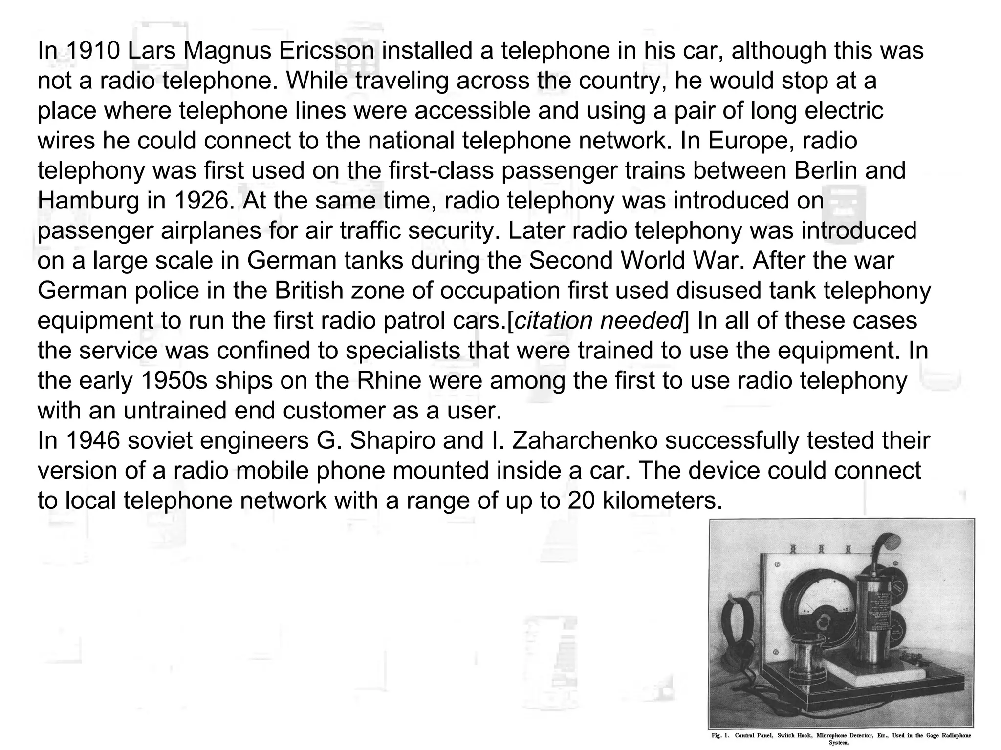 In 1910 Lars Magnus Ericsson installed a telephone in his car, although this was not a radio telephone. While traveling across the country, he would stop at a place where telephone lines were accessible and using a pair of long electric wires he could connect to the national telephone network. In Europe, radio telephony was first used on the first-class passenger trains between Berlin and Hamburg in 1926. At the same time, radio telephony was introduced on passenger airplanes for air traffic security. Later radio telephony was introduced on a large scale in German tanks during the Second World War. After the war German police in the British zone of occupation first used disused tank telephony equipment to run the first radio patrol cars.[ citation needed ] In all of these cases the service was confined to specialists that were trained to use the equipment. In the early 1950s ships on the Rhine were among the first to use radio telephony with an untrained end customer as a user. In 1946 soviet engineers G. Shapiro and I. Zaharchenko successfully tested their version of a radio mobile phone mounted inside a car. The device could connect to local telephone network with a range of up to 20 kilometers. 