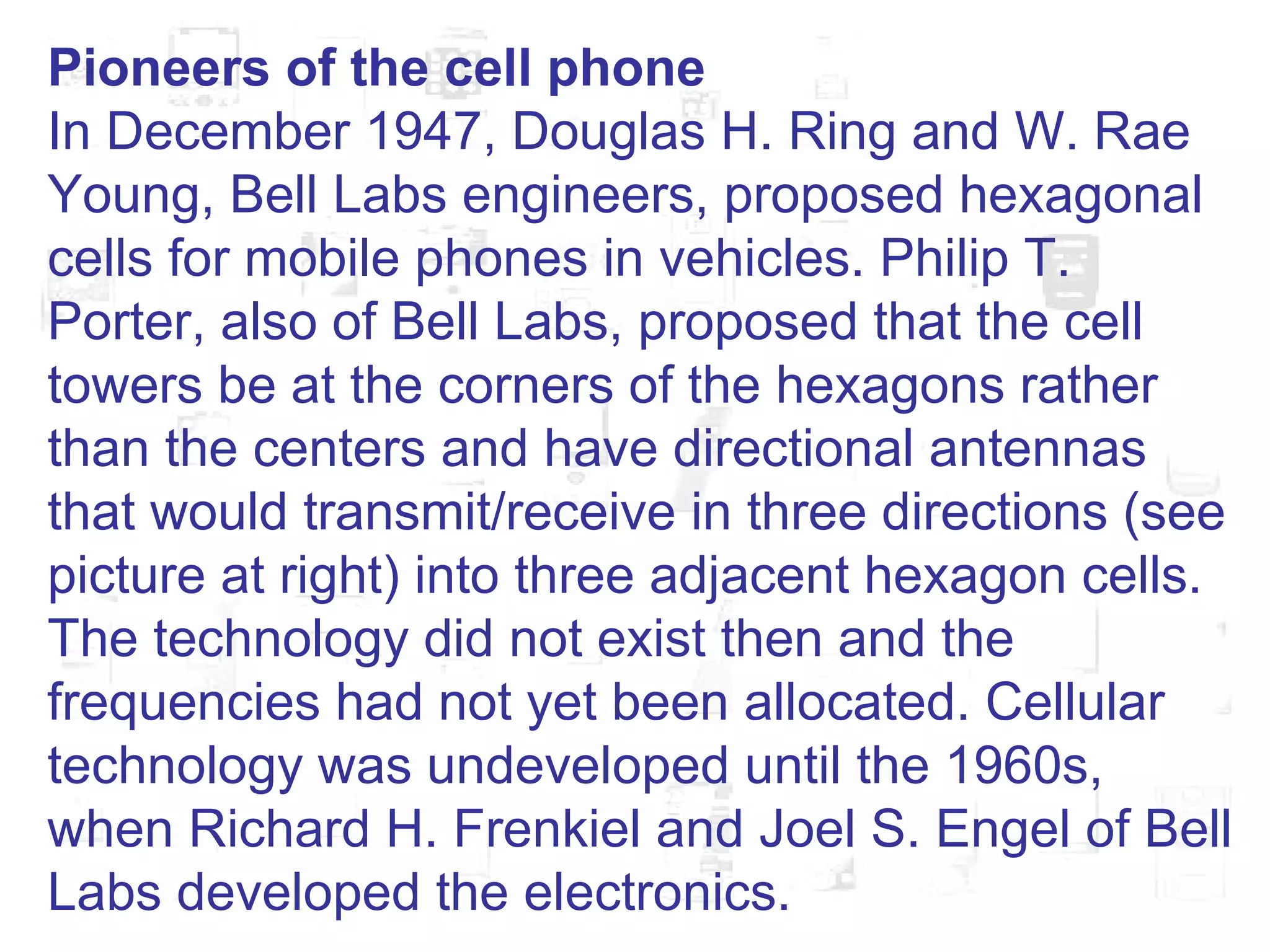 Pioneers of the cell phone In December 1947, Douglas H. Ring and W. Rae Young, Bell Labs engineers, proposed hexagonal cells for mobile phones in vehicles. Philip T. Porter, also of Bell Labs, proposed that the cell towers be at the corners of the hexagons rather than the centers and have directional antennas that would transmit/receive in three directions (see picture at right) into three adjacent hexagon cells. The technology did not exist then and the frequencies had not yet been allocated. Cellular technology was undeveloped until the 1960s, when Richard H. Frenkiel and Joel S. Engel of Bell Labs developed the electronics.  