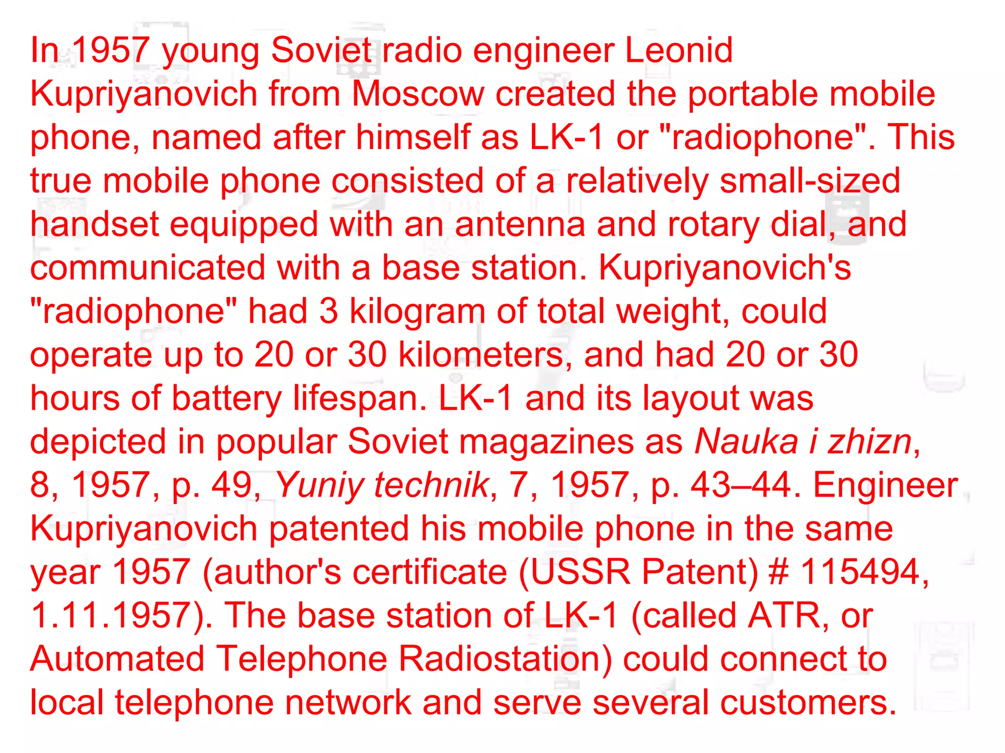 In 1957 young Soviet radio engineer Leonid Kupriyanovich from Moscow created the portable mobile phone, named after himself as LK-1 or "radiophone". This true mobile phone consisted of a relatively small-sized handset equipped with an antenna and rotary dial, and communicated with a base station. Kupriyanovich's "radiophone" had 3 kilogram of total weight, could operate up to 20 or 30 kilometers, and had 20 or 30 hours of battery lifespan. LK-1 and its layout was depicted in popular Soviet magazines as  Nauka i zhizn , 8, 1957, p. 49,  Yuniy technik , 7, 1957, p. 43–44. Engineer Kupriyanovich patented his mobile phone in the same year 1957 (author's certificate (USSR Patent) # 115494, 1.11.1957). The base station of LK-1 (called ATR, or Automated Telephone Radiostation) could connect to local telephone network and serve several customers.  