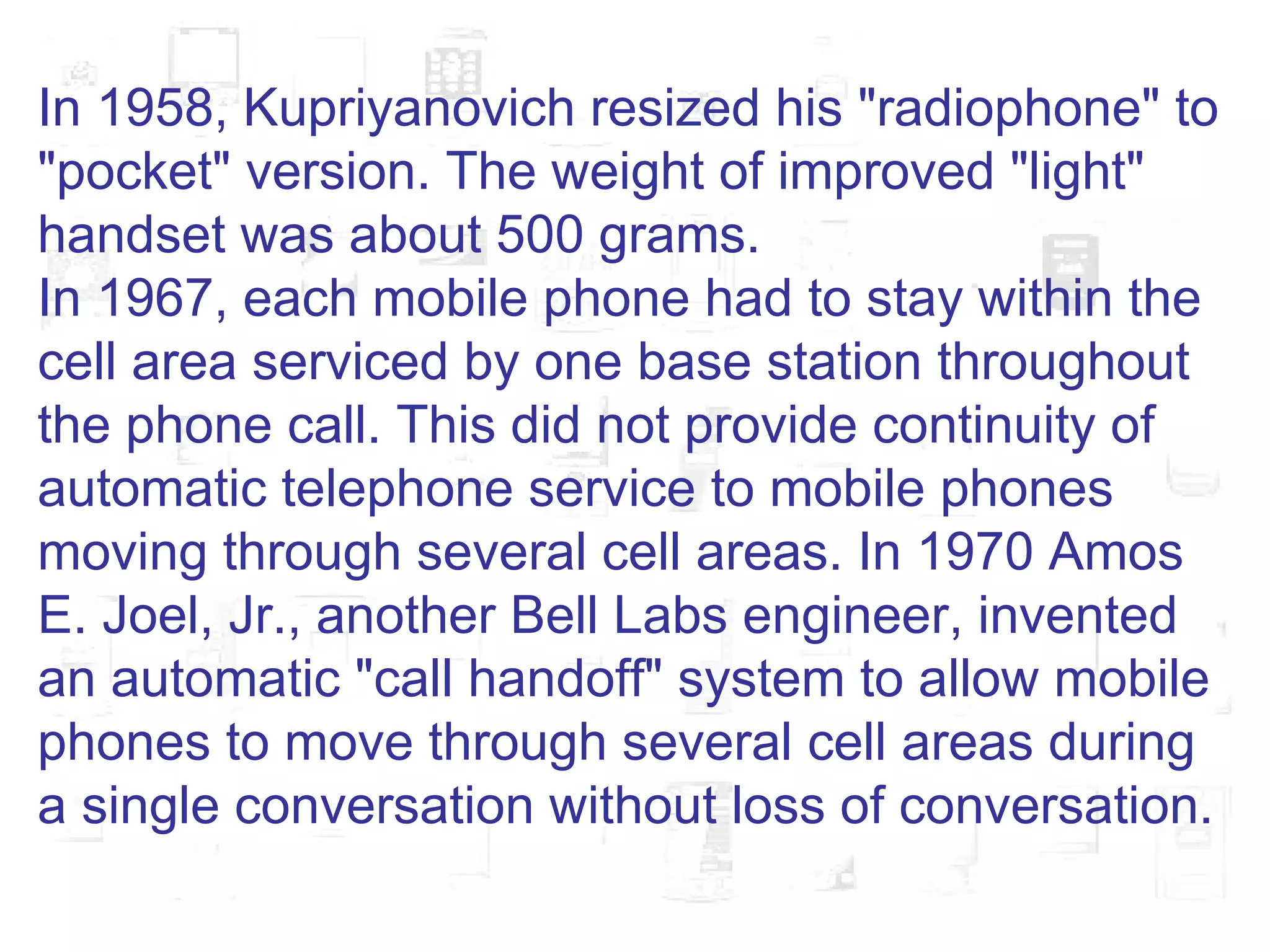 In 1958, Kupriyanovich resized his "radiophone" to "pocket" version. The weight of improved "light" handset was about 500 grams. In 1967, each mobile phone had to stay within the cell area serviced by one base station throughout the phone call. This did not provide continuity of automatic telephone service to mobile phones moving through several cell areas. In 1970 Amos E. Joel, Jr., another Bell Labs engineer, invented an automatic "call handoff" system to allow mobile phones to move through several cell areas during a single conversation without loss of conversation. 