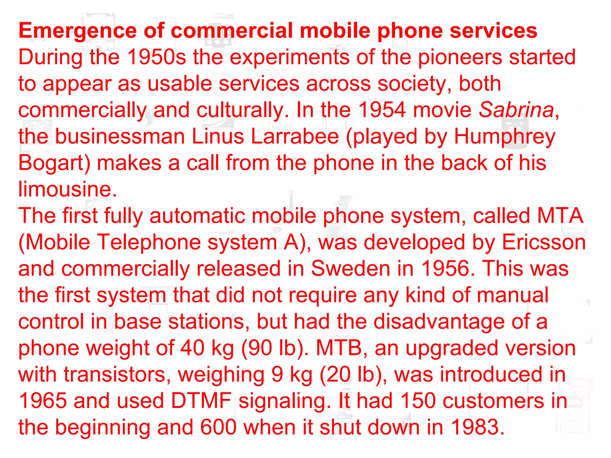 Emergence of commercial mobile phone services During the 1950s the experiments of the pioneers started to appear as usable services across society, both commercially and culturally. In the 1954 movie  Sabrina , the businessman Linus Larrabee (played by Humphrey Bogart) makes a call from the phone in the back of his limousine. The first fully automatic mobile phone system, called MTA (Mobile Telephone system A), was developed by Ericsson and commercially released in Sweden in 1956. This was the first system that did not require any kind of manual control in base stations, but had the disadvantage of a phone weight of 40 kg (90 lb). MTB, an upgraded version with transistors, weighing 9 kg (20 lb), was introduced in 1965 and used DTMF signaling. It had 150 customers in the beginning and 600 when it shut down in 1983. 