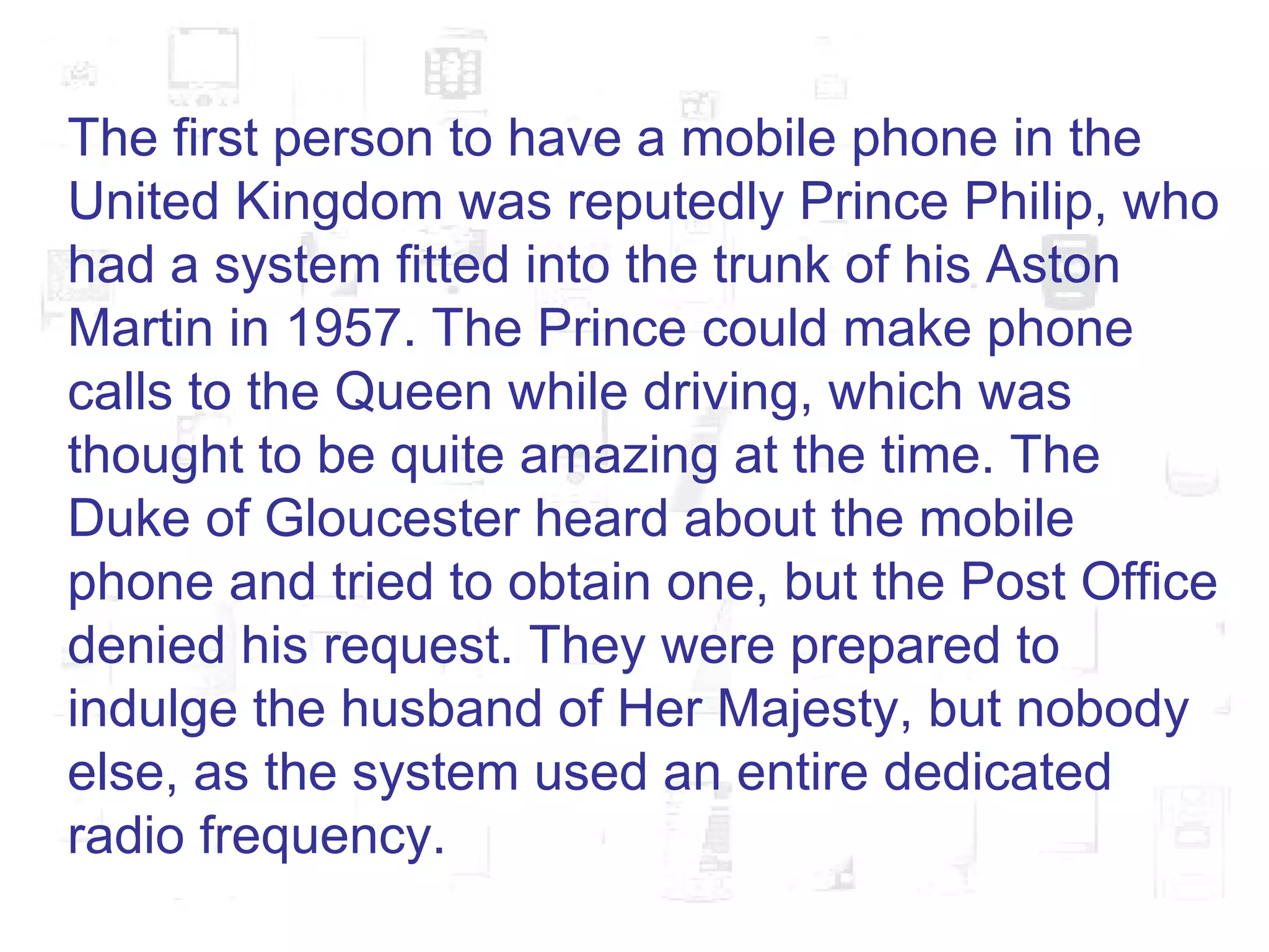 The first person to have a mobile phone in the United Kingdom was reputedly Prince Philip, who had a system fitted into the trunk of his Aston Martin in 1957. The Prince could make phone calls to the Queen while driving, which was thought to be quite amazing at the time. The Duke of Gloucester heard about the mobile phone and tried to obtain one, but the Post Office denied his request. They were prepared to indulge the husband of Her Majesty, but nobody else, as the system used an entire dedicated radio frequency.  
