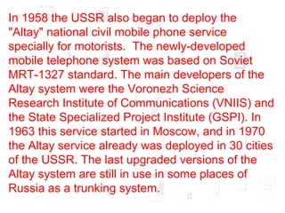 In 1958 the USSR also began to deploy the "Altay" national civil mobile phone service specially for motorists.  The newly-developed mobile telephone system was based on Soviet MRT-1327 standard. The main developers of the Altay system were the Voronezh Science Research Institute of Communications (VNIIS) and the State Specialized Project Institute (GSPI). In 1963 this service started in Moscow, and in 1970 the Altay service already was deployed in 30 cities of the USSR. The last upgraded versions of the Altay system are still in use in some places of Russia as a trunking system.  