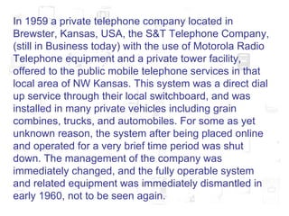 In 1959 a private telephone company located in Brewster, Kansas, USA, the S&T Telephone Company, (still in Business today) with the use of Motorola Radio Telephone equipment and a private tower facility, offered to the public mobile telephone services in that local area of NW Kansas. This system was a direct dial up service through their local switchboard, and was installed in many private vehicles including grain combines, trucks, and automobiles. For some as yet unknown reason, the system after being placed online and operated for a very brief time period was shut down. The management of the company was immediately changed, and the fully operable system and related equipment was immediately dismantled in early 1960, not to be seen again.  