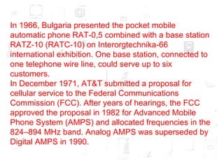 In 1966, Bulgaria presented the pocket mobile automatic phone RAT-0,5 combined with a base station RATZ-10 (RATC-10) on Interorgtechnika-66 international exhibition. One base station, connected to one telephone wire line, could serve up to six customers. In December 1971, AT&T submitted a proposal for cellular service to the Federal Communications Commission (FCC). After years of hearings, the FCC approved the proposal in 1982 for Advanced Mobile Phone System (AMPS) and allocated frequencies in the 824–894 MHz band. Analog AMPS was superseded by Digital AMPS in 1990. 