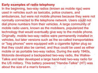Early examples of radio telephony In the beginning, two-way radios (known as mobile rigs) were used in vehicles such as taxicabs, police cruisers, and ambulances, but were not mobile phones because they were not normally connected to the telephone network. Users could not dial phone numbers from their vehicles. A large community of mobile radio users, known as the mobileers, popularized the technology that would eventually give way to the mobile phone. Originally, mobile two-way radios were permanently installed in vehicles, but later versions such as the so-called transportables or "bag phones" were equipped with a cigarette lighter plug so that they could also be carried, and thus could be used as either mobile or as portable two-way radios. During the early 1940s, Motorola developed a backpacked two-way radio, the Walkie-Talkie and later developed a large hand-held two-way radio for the US military. This battery powered "Handie-Talkie" (HT) was about the size of a man's forearm. 