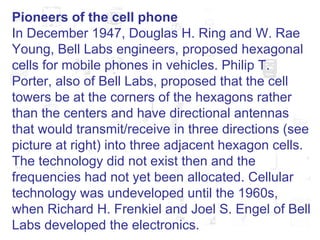 Pioneers of the cell phone In December 1947, Douglas H. Ring and W. Rae Young, Bell Labs engineers, proposed hexagonal cells for mobile phones in vehicles. Philip T. Porter, also of Bell Labs, proposed that the cell towers be at the corners of the hexagons rather than the centers and have directional antennas that would transmit/receive in three directions (see picture at right) into three adjacent hexagon cells. The technology did not exist then and the frequencies had not yet been allocated. Cellular technology was undeveloped until the 1960s, when Richard H. Frenkiel and Joel S. Engel of Bell Labs developed the electronics.  