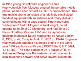In 1957 young Soviet radio engineer Leonid Kupriyanovich from Moscow created the portable mobile phone, named after himself as LK-1 or "radiophone". This true mobile phone consisted of a relatively small-sized handset equipped with an antenna and rotary dial, and communicated with a base station. Kupriyanovich's "radiophone" had 3 kilogram of total weight, could operate up to 20 or 30 kilometers, and had 20 or 30 hours of battery lifespan. LK-1 and its layout was depicted in popular Soviet magazines as  Nauka i zhizn , 8, 1957, p. 49,  Yuniy technik , 7, 1957, p. 43–44. Engineer Kupriyanovich patented his mobile phone in the same year 1957 (author's certificate (USSR Patent) # 115494, 1.11.1957). The base station of LK-1 (called ATR, or Automated Telephone Radiostation) could connect to local telephone network and serve several customers.  