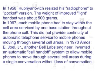 In 1958, Kupriyanovich resized his "radiophone" to "pocket" version. The weight of improved "light" handset was about 500 grams. In 1967, each mobile phone had to stay within the cell area serviced by one base station throughout the phone call. This did not provide continuity of automatic telephone service to mobile phones moving through several cell areas. In 1970 Amos E. Joel, Jr., another Bell Labs engineer, invented an automatic "call handoff" system to allow mobile phones to move through several cell areas during a single conversation without loss of conversation. 