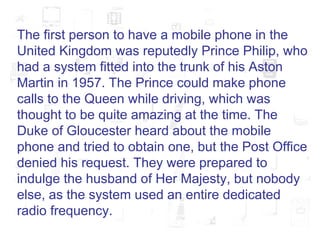 The first person to have a mobile phone in the United Kingdom was reputedly Prince Philip, who had a system fitted into the trunk of his Aston Martin in 1957. The Prince could make phone calls to the Queen while driving, which was thought to be quite amazing at the time. The Duke of Gloucester heard about the mobile phone and tried to obtain one, but the Post Office denied his request. They were prepared to indulge the husband of Her Majesty, but nobody else, as the system used an entire dedicated radio frequency.  