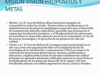 MISIÓN VISIÓN PROPÓSITOS Y METASMisión: La I.E Liceo de Bolívar ofrece formación integral a la comunidad en todos los niveles. Nuestra labor se fundamenta en la implementación de proyectos pedagógicos especiales para el desarrollo de competencias laborales especificas y generales que promuevan el respeto por los derechos humanos  y el fortalecimiento de valores para así contribuir al  desarrollo cultural y social de la comunidad y el uso de las nuevas tecnologías y la ejecución de un proyecto de vida con calidad.Visión: La I. E Liceo de Bolívar de Cartagena estará posicionada en el año 2013 como una organización líder en la implantación de las tecnologías de la información y comunicación (TICs) así como en la construcción de procesos democráticos, técnicos, profesionales y educativos, erigidos sobre la base de elevados estándares de calidad presentes en egresados altamente calificados quienes se convertirán en multiplicadores de los planes de desarrollo de la región y del país fortalecidos además con sólidos argumentos éticos, cívicos y morales.
